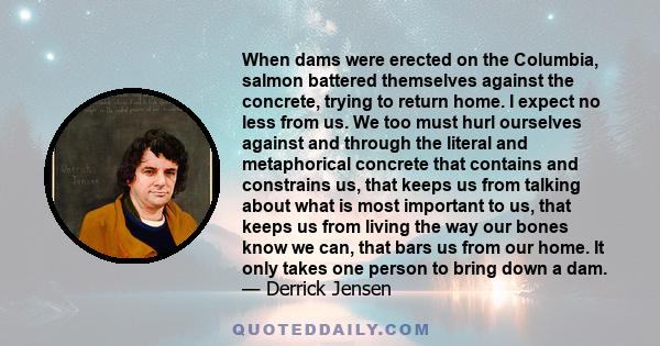 When dams were erected on the Columbia, salmon battered themselves against the concrete, trying to return home. I expect no less from us. We too must hurl ourselves against and through the literal and metaphorical