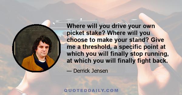 Where will you drive your own picket stake? Where will you choose to make your stand? Give me a threshold, a specific point at which you will finally stop running, at which you will finally fight back.