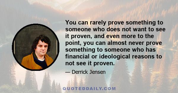 You can rarely prove something to someone who does not want to see it proven, and even more to the point, you can almost never prove something to someone who has financial or ideological reasons to not see it proven.