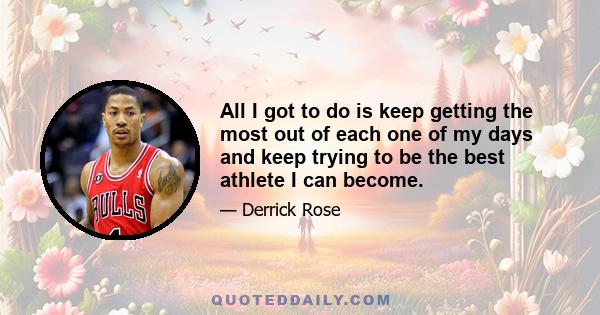 All I got to do is keep getting the most out of each one of my days and keep trying to be the best athlete I can become.