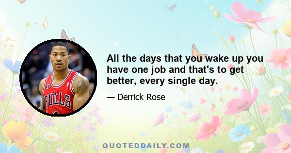 All the days that you wake up you have one job and that's to get better, every single day.