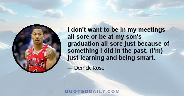 I don't want to be in my meetings all sore or be at my son's graduation all sore just because of something I did in the past. (I'm) just learning and being smart.