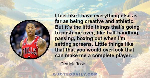 I feel like I have everything else as far as being creative and athletic. But it's the little things that's going to push me over, like ball-handling, passing, boxing out when I'm setting screens. Little things like