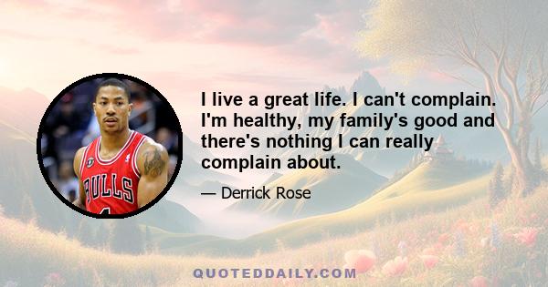 I live a great life. I can't complain. I'm healthy, my family's good and there's nothing I can really complain about.