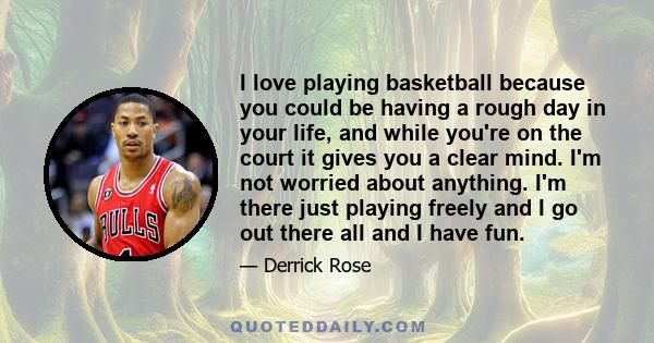 I love playing basketball because you could be having a rough day in your life, and while you're on the court it gives you a clear mind. I'm not worried about anything. I'm there just playing freely and I go out there