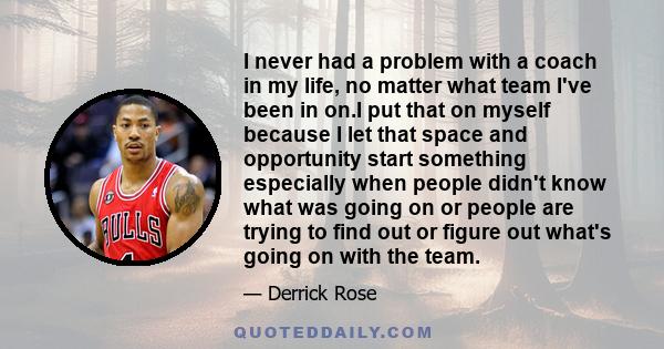 I never had a problem with a coach in my life, no matter what team I've been in on.I put that on myself because I let that space and opportunity start something especially when people didn't know what was going on or