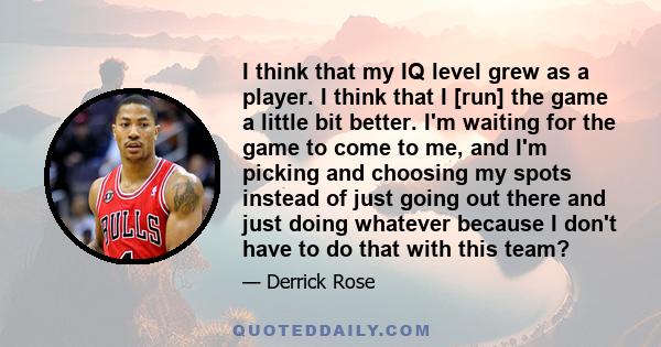 I think that my IQ level grew as a player. I think that I [run] the game a little bit better. I'm waiting for the game to come to me, and I'm picking and choosing my spots instead of just going out there and just doing