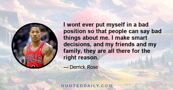 I wont ever put myself in a bad position so that people can say bad things about me. I make smart decisions, and my friends and my family, they are all there for the right reason.