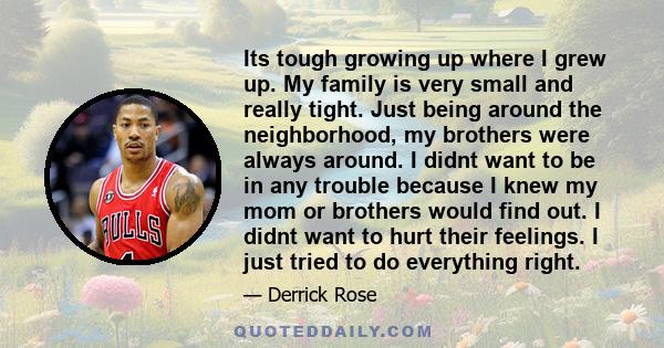 Its tough growing up where I grew up. My family is very small and really tight. Just being around the neighborhood, my brothers were always around. I didnt want to be in any trouble because I knew my mom or brothers