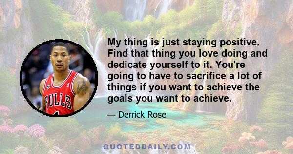 My thing is just staying positive. Find that thing you love doing and dedicate yourself to it. You're going to have to sacrifice a lot of things if you want to achieve the goals you want to achieve.