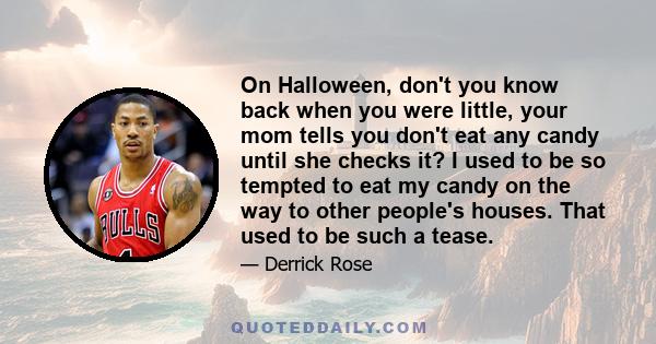 On Halloween, don't you know back when you were little, your mom tells you don't eat any candy until she checks it? I used to be so tempted to eat my candy on the way to other people's houses. That used to be such a