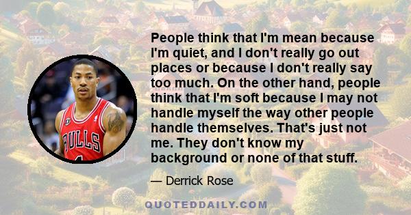 People think that I'm mean because I'm quiet, and I don't really go out places or because I don't really say too much. On the other hand, people think that I'm soft because I may not handle myself the way other people