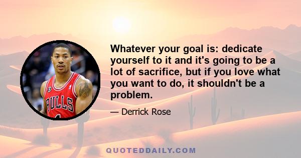 Whatever your goal is: dedicate yourself to it and it's going to be a lot of sacrifice, but if you love what you want to do, it shouldn't be a problem.