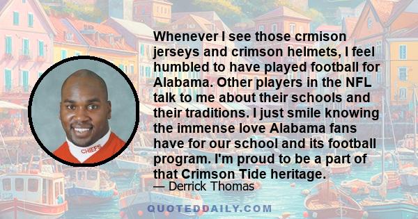 Whenever I see those crmison jerseys and crimson helmets, I feel humbled to have played football for Alabama. Other players in the NFL talk to me about their schools and their traditions. I just smile knowing the