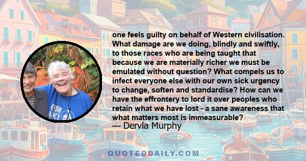 one feels guilty on behalf of Western civilisation. What damage are we doing, blindly and swiftly, to those races who are being taught that because we are materially richer we must be emulated without question? What