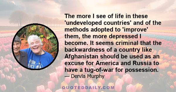 The more I see of life in these 'undeveloped countries' and of the methods adopted to 'improve' them, the more depressed I become. It seems criminal that the backwardness of a country like Afghanistan should be used as