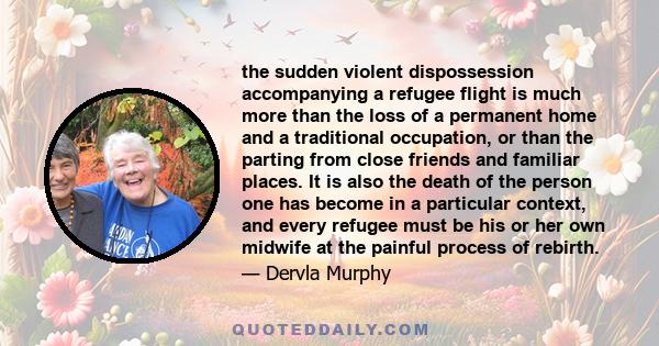 the sudden violent dispossession accompanying a refugee flight is much more than the loss of a permanent home and a traditional occupation, or than the parting from close friends and familiar places. It is also the