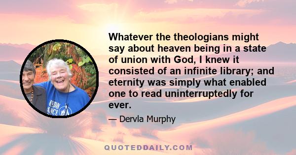 Whatever the theologians might say about heaven being in a state of union with God, I knew it consisted of an infinite library; and eternity was simply what enabled one to read uninterruptedly for ever.