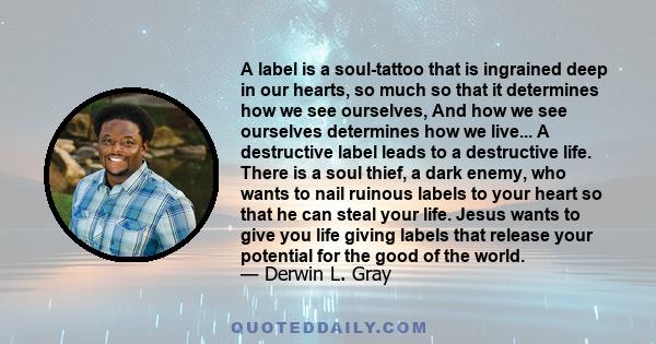 A label is a soul-tattoo that is ingrained deep in our hearts, so much so that it determines how we see ourselves, And how we see ourselves determines how we live... A destructive label leads to a destructive life.