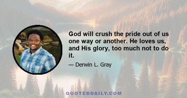 God will crush the pride out of us one way or another. He loves us, and His glory, too much not to do it.