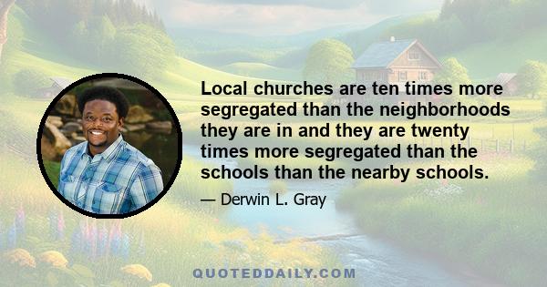 Local churches are ten times more segregated than the neighborhoods they are in and they are twenty times more segregated than the schools than the nearby schools.