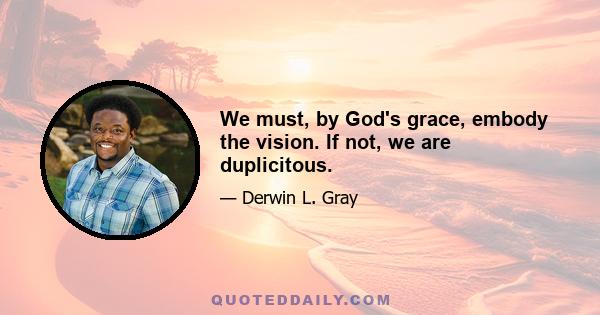 We must, by God's grace, embody the vision. If not, we are duplicitous.