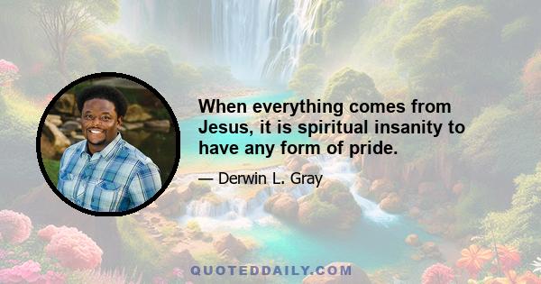 When everything comes from Jesus, it is spiritual insanity to have any form of pride.