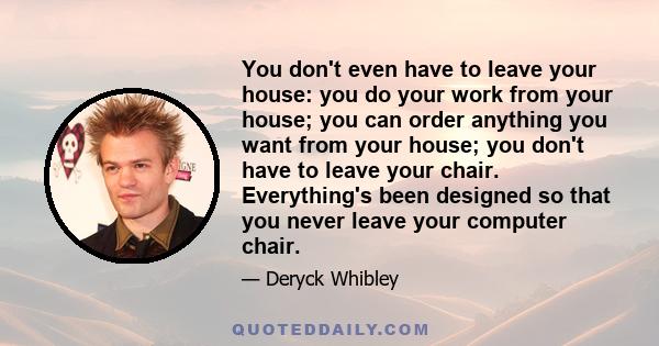 You don't even have to leave your house: you do your work from your house; you can order anything you want from your house; you don't have to leave your chair. Everything's been designed so that you never leave your