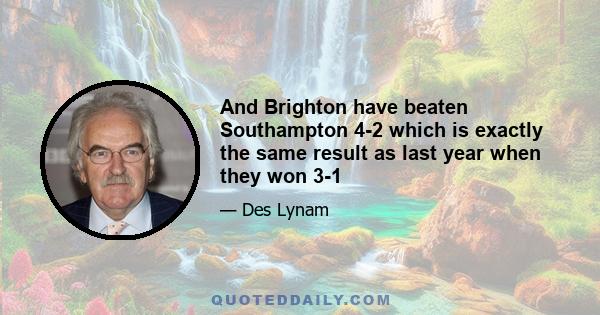 And Brighton have beaten Southampton 4-2 which is exactly the same result as last year when they won 3-1