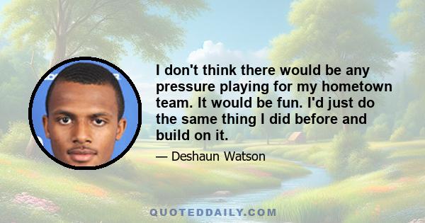 I don't think there would be any pressure playing for my hometown team. It would be fun. I'd just do the same thing I did before and build on it.