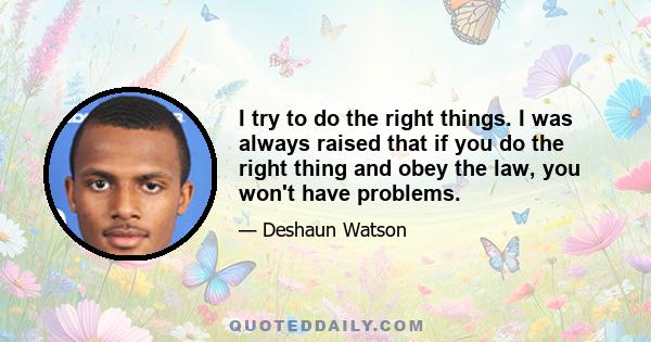 I try to do the right things. I was always raised that if you do the right thing and obey the law, you won't have problems.