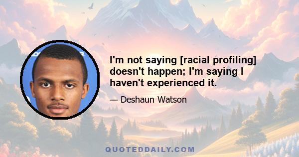 I'm not saying [racial profiling] doesn't happen; I'm saying I haven't experienced it.