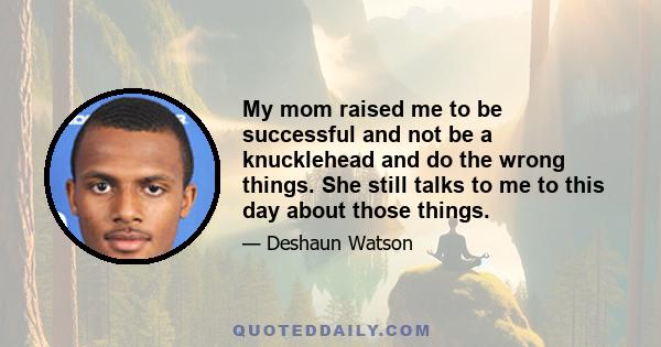 My mom raised me to be successful and not be a knucklehead and do the wrong things. She still talks to me to this day about those things.