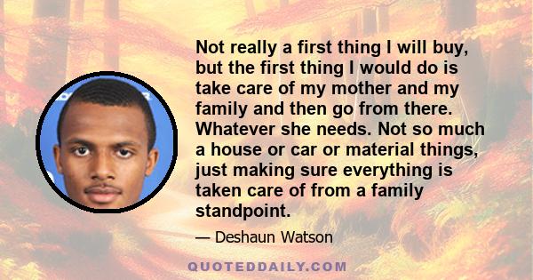 Not really a first thing I will buy, but the first thing I would do is take care of my mother and my family and then go from there. Whatever she needs. Not so much a house or car or material things, just making sure