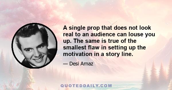 A single prop that does not look real to an audience can louse you up. The same is true of the smallest flaw in setting up the motivation in a story line.