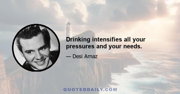 Drinking intensifies all your pressures and your needs.