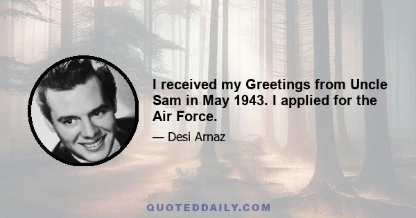 I received my Greetings from Uncle Sam in May 1943. I applied for the Air Force.