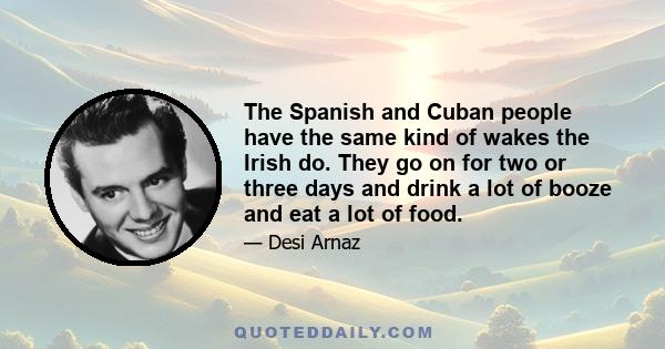 The Spanish and Cuban people have the same kind of wakes the Irish do. They go on for two or three days and drink a lot of booze and eat a lot of food.