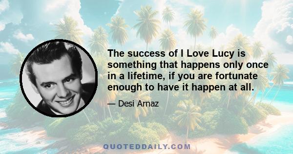 The success of I Love Lucy is something that happens only once in a lifetime, if you are fortunate enough to have it happen at all.