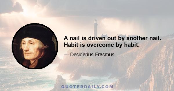 A nail is driven out by another nail. Habit is overcome by habit.