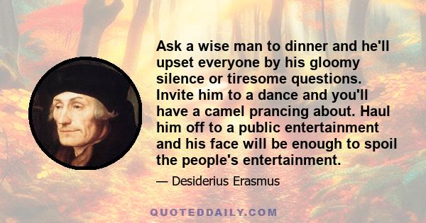 Ask a wise man to dinner and he'll upset everyone by his gloomy silence or tiresome questions. Invite him to a dance and you'll have a camel prancing about. Haul him off to a public entertainment and his face will be