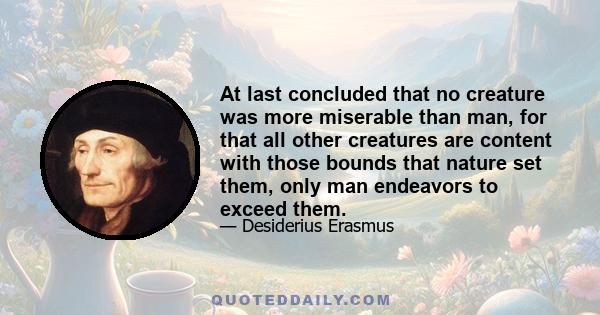 At last concluded that no creature was more miserable than man, for that all other creatures are content with those bounds that nature set them, only man endeavors to exceed them.