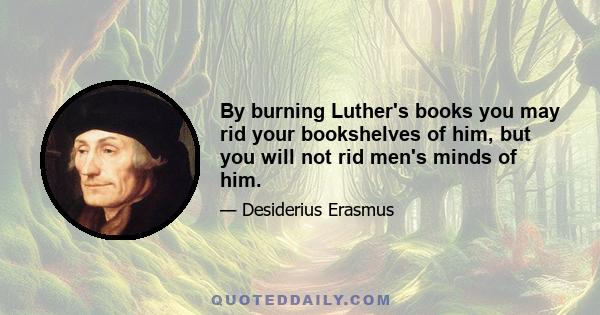 By burning Luther's books you may rid your bookshelves of him, but you will not rid men's minds of him.