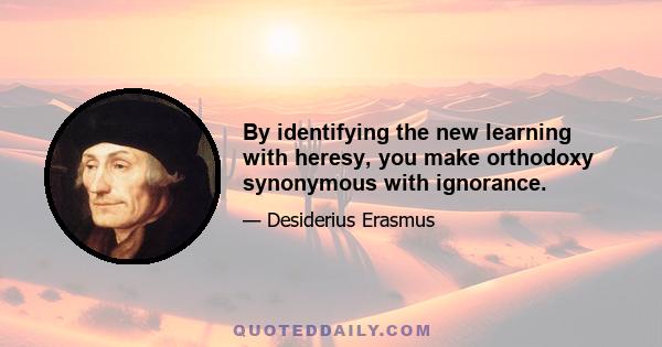 By identifying the new learning with heresy, you make orthodoxy synonymous with ignorance.