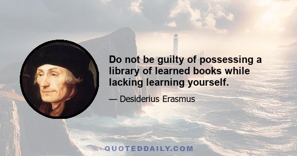 Do not be guilty of possessing a library of learned books while lacking learning yourself.