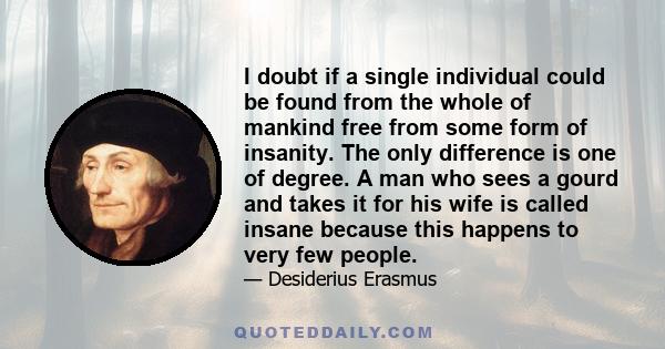 I doubt if a single individual could be found from the whole of mankind free from some form of insanity. The only difference is one of degree. A man who sees a gourd and takes it for his wife is called insane because