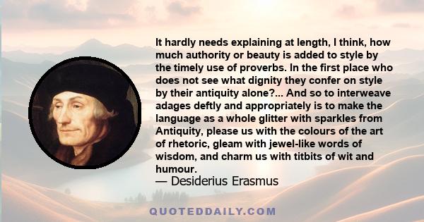 It hardly needs explaining at length, I think, how much authority or beauty is added to style by the timely use of proverbs. In the first place who does not see what dignity they confer on style by their antiquity