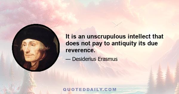 It is an unscrupulous intellect that does not pay to antiquity its due reverence.