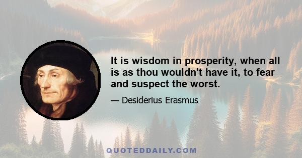 It is wisdom in prosperity, when all is as thou wouldn't have it, to fear and suspect the worst.