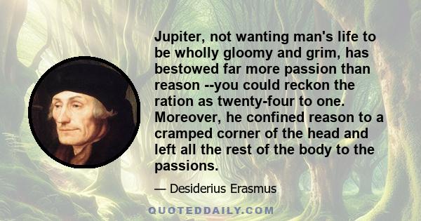 Jupiter, not wanting man's life to be wholly gloomy and grim, has bestowed far more passion than reason --you could reckon the ration as twenty-four to one. Moreover, he confined reason to a cramped corner of the head